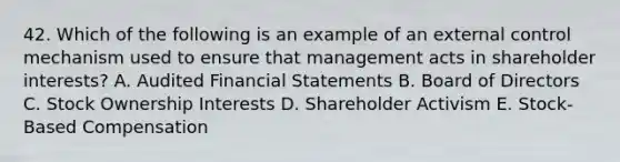 42. Which of the following is an example of an external control mechanism used to ensure that management acts in shareholder interests? A. Audited <a href='https://www.questionai.com/knowledge/kFBJaQCz4b-financial-statements' class='anchor-knowledge'>financial statements</a> B. Board of Directors C. Stock Ownership Interests D. Shareholder Activism E. Stock-Based Compensation