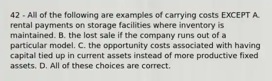 42 - All of the following are examples of carrying costs EXCEPT A. rental payments on storage facilities where inventory is maintained. B. the lost sale if the company runs out of a particular model. C. the opportunity costs associated with having capital tied up in current assets instead of more productive fixed assets. D. All of these choices are correct.