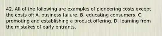 42. All of the following are examples of pioneering costs except the costs of: A. business failure. B. educating consumers. C. promoting and establishing a product offering. D. learning from the mistakes of early entrants.