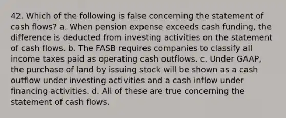 42. Which of the following is false concerning the statement of cash flows? a. When pension expense exceeds cash funding, the difference is deducted from investing activities on the statement of cash flows. b. The FASB requires companies to classify all income taxes paid as operating cash outflows. c. Under GAAP, the purchase of land by issuing stock will be shown as a cash outflow under investing activities and a cash inflow under financing activities. d. All of these are true concerning the statement of cash flows.