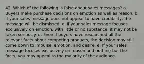 42. Which of the following is false about sales messages? a. Buyers make purchase decisions on emotion as well as reason. b. If your sales message does not appear to have credibility, the message will be dismissed. c. If your sales message focuses exclusively on emotion, with little or no substance, it may not be taken seriously. d. Even if buyers have researched all the relevant facts about competing products, the decision may still come down to impulse, emotion, and desire. e. If your sales message focuses exclusively on reason and nothing but the facts, you may appeal to the majority of the audience.