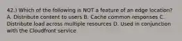 42.) Which of the following is NOT a feature of an edge location? A. Distribute content to users B. Cache common responses C. Distribute load across multiple resources D. Used in conjunction with the Cloudfront service