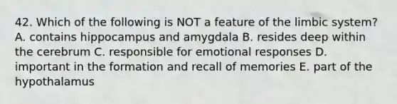 42. Which of the following is NOT a feature of the limbic system? A. contains hippocampus and amygdala B. resides deep within the cerebrum C. responsible for emotional responses D. important in the formation and recall of memories E. part of the hypothalamus