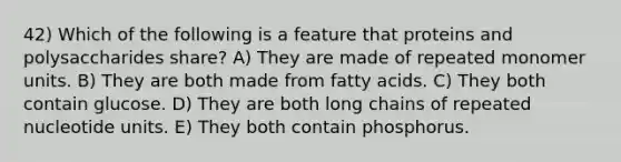 42) Which of the following is a feature that proteins and polysaccharides share? A) They are made of repeated monomer units. B) They are both made from fatty acids. C) They both contain glucose. D) They are both long chains of repeated nucleotide units. E) They both contain phosphorus.