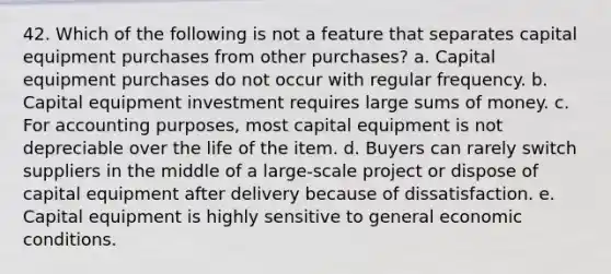 42. Which of the following is not a feature that separates capital equipment purchases from other purchases? a. Capital equipment purchases do not occur with regular frequency. b. Capital equipment investment requires large sums of money. c. For accounting purposes, most capital equipment is not depreciable over the life of the item. d. Buyers can rarely switch suppliers in the middle of a large-scale project or dispose of capital equipment after delivery because of dissatisfaction. e. Capital equipment is highly sensitive to general economic conditions.