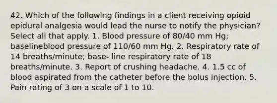 42. Which of the following findings in a client receiving opioid epidural analgesia would lead the nurse to notify the physician? Select all that apply. 1. Blood pressure of 80/40 mm Hg; baselineblood pressure of 110/60 mm Hg. 2. Respiratory rate of 14 breaths/minute; base- line respiratory rate of 18 breaths/minute. 3. Report of crushing headache. 4. 1.5 cc of blood aspirated from the catheter before the bolus injection. 5. Pain rating of 3 on a scale of 1 to 10.