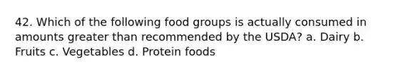 42. Which of the following food groups is actually consumed in amounts greater than recommended by the USDA? a. Dairy b. Fruits c. Vegetables d. Protein foods