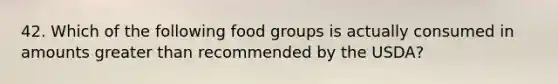 42. Which of the following food groups is actually consumed in amounts greater than recommended by the USDA?