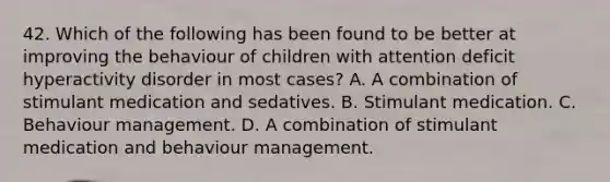 42. Which of the following has been found to be better at improving the behaviour of children with attention deficit hyperactivity disorder in most cases? A. A combination of stimulant medication and sedatives. B. Stimulant medication. C. Behaviour management. D. A combination of stimulant medication and behaviour management.