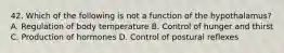 42. Which of the following is not a function of the hypothalamus? A. Regulation of body temperature B. Control of hunger and thirst C. Production of hormones D. Control of postural reflexes