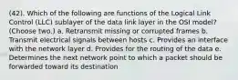 (42). Which of the following are functions of the Logical Link Control (LLC) sublayer of the data link layer in the OSI model? (Choose two.) a. Retransmit missing or corrupted frames b. Transmit electrical signals between hosts c. Provides an interface with the network layer d. Provides for the routing of the data e. Determines the next network point to which a packet should be forwarded toward its destination