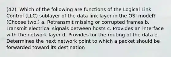 (42). Which of the following are functions of the Logical Link Control (LLC) sublayer of the data link layer in the OSI model? (Choose two.) a. Retransmit missing or corrupted frames b. Transmit electrical signals between hosts c. Provides an interface with the network layer d. Provides for the routing of the data e. Determines the next network point to which a packet should be forwarded toward its destination