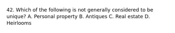 42. Which of the following is not generally considered to be unique? A. Personal property B. Antiques C. Real estate D. Heirlooms