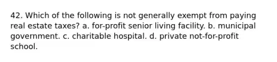 42. Which of the following is not generally exempt from paying real estate taxes? a. for-profit senior living facility. b. municipal government. c. charitable hospital. d. private not-for-profit school.