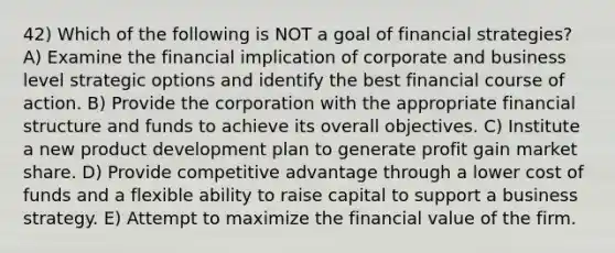 42) Which of the following is NOT a goal of financial strategies? A) Examine the financial implication of corporate and business level strategic options and identify the best financial course of action. B) Provide the corporation with the appropriate financial structure and funds to achieve its overall objectives. C) Institute a new product development plan to generate profit gain market share. D) Provide competitive advantage through a lower cost of funds and a flexible ability to raise capital to support a business strategy. E) Attempt to maximize the financial value of the firm.