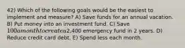 42) Which of the following goals would be the easiest to implement and measure? A) Save funds for an annual vacation. B) Put money into an investment fund. C) Save 100 a month to create a2,400 emergency fund in 2 years. D) Reduce credit card debt. E) Spend less each month.