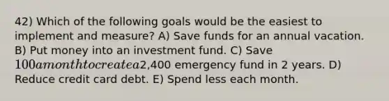 42) Which of the following goals would be the easiest to implement and measure? A) Save funds for an annual vacation. B) Put money into an investment fund. C) Save 100 a month to create a2,400 emergency fund in 2 years. D) Reduce credit card debt. E) Spend less each month.