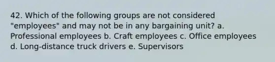 42. Which of the following groups are not considered "employees" and may not be in any bargaining unit? a. Professional employees b. Craft employees c. Office employees d. Long-distance truck drivers e. Supervisors