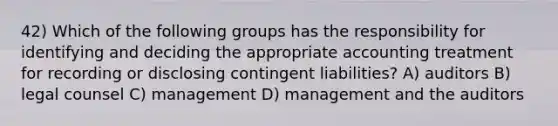 42) Which of the following groups has the responsibility for identifying and deciding the appropriate accounting treatment for recording or disclosing contingent liabilities? A) auditors B) legal counsel C) management D) management and the auditors