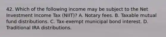 42. Which of the following income may be subject to the Net Investment Income Tax (NIIT)? A. Notary fees. B. Taxable mutual fund distributions. C. Tax-exempt municipal bond interest. D. Traditional IRA distributions.