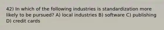 42) In which of the following industries is standardization more likely to be pursued? A) local industries B) software C) publishing D) credit cards