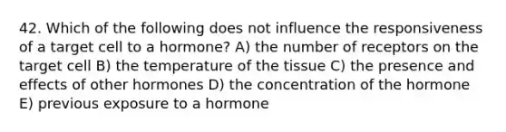 42. Which of the following does not influence the responsiveness of a target cell to a hormone? A) the number of receptors on the target cell B) the temperature of the tissue C) the presence and effects of other hormones D) the concentration of the hormone E) previous exposure to a hormone