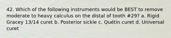 42. Which of the following instruments would be BEST to remove moderate to heavy calculus on the distal of tooth #29? a. Rigid Gracey 13/14 curet b. Posterior sickle c. Quétin curet d. Universal curet