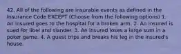 42. All of the following are insurable events as defined in the Insurance Code EXCEPT (Choose from the following options) 1. An insured goes to the hospital for a broken arm. 2. An insured is sued for libel and slander. 3. An insured loses a large sum in a poker game. 4. A guest trips and breaks his leg in the insured's house.