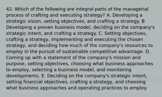 42. Which of the following are integral parts of the managerial process of crafting and executing strategy? A. Developing a strategic vision, setting objectives, and crafting a strategy. B. Developing a proven business model, deciding on the company's strategic intent, and crafting a strategy. C. Setting objectives, crafting a strategy, implementing and executing the chosen strategy, and deciding how much of the company's resources to employ in the pursuit of sustainable competitive advantage. D. Coming up with a statement of the company's mission and purpose, setting objectives, choosing what business approaches to employ, selecting a business model, and monitoring developments. E. Deciding on the company's strategic intent, setting financial objectives, crafting a strategy, and choosing what business approaches and operating practices to employ.