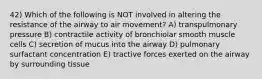 42) Which of the following is NOT involved in altering the resistance of the airway to air movement? A) transpulmonary pressure B) contractile activity of bronchiolar smooth muscle cells C) secretion of mucus into the airway D) pulmonary surfactant concentration E) tractive forces exerted on the airway by surrounding tissue