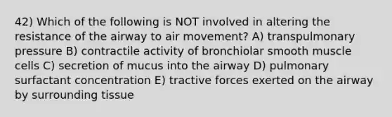 42) Which of the following is NOT involved in altering the resistance of the airway to air movement? A) transpulmonary pressure B) contractile activity of bronchiolar smooth muscle cells C) secretion of mucus into the airway D) pulmonary surfactant concentration E) tractive forces exerted on the airway by surrounding tissue