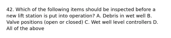 42. Which of the following items should be inspected before a new lift station is put into operation? A. Debris in wet well B. Valve positions (open or closed) C. Wet well level controllers D. All of the above