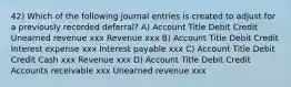 42) Which of the following journal entries is created to adjust for a previously recorded deferral? A) Account Title Debit Credit Unearned revenue xxx Revenue xxx B) Account Title Debit Credit Interest expense xxx Interest payable xxx C) Account Title Debit Credit Cash xxx Revenue xxx D) Account Title Debit Credit Accounts receivable xxx Unearned revenue xxx