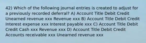 42) Which of the following journal entries is created to adjust for a previously recorded deferral? A) Account Title Debit Credit Unearned revenue xxx Revenue xxx B) Account Title Debit Credit Interest expense xxx Interest payable xxx C) Account Title Debit Credit Cash xxx Revenue xxx D) Account Title Debit Credit Accounts receivable xxx Unearned revenue xxx