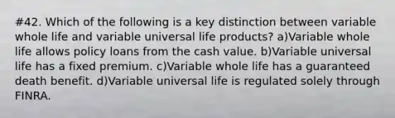 #42. Which of the following is a key distinction between variable whole life and variable universal life products? a)Variable whole life allows policy loans from the cash value. b)Variable universal life has a fixed premium. c)Variable whole life has a guaranteed death benefit. d)Variable universal life is regulated solely through FINRA.