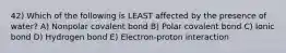 42) Which of the following is LEAST affected by the presence of water? A) Nonpolar covalent bond B) Polar covalent bond C) Ionic bond D) Hydrogen bond E) Electron-proton interaction