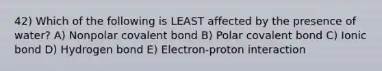 42) Which of the following is LEAST affected by the presence of water? A) Nonpolar covalent bond B) Polar covalent bond C) Ionic bond D) Hydrogen bond E) Electron-proton interaction