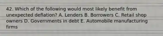 42. Which of the following would most likely benefit from unexpected deflation? A. Lenders B. Borrowers C. Retail shop owners D. Governments in debt E. Automobile manufacturing firms