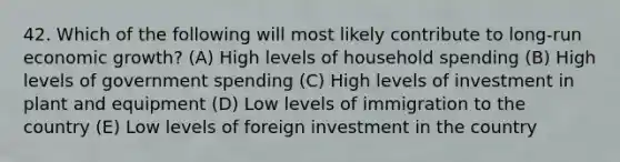 42. Which of the following will most likely contribute to long-run economic growth? (A) High levels of household spending (B) High levels of government spending (C) High levels of investment in plant and equipment (D) Low levels of immigration to the country (E) Low levels of foreign investment in the country