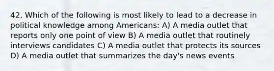 42. Which of the following is most likely to lead to a decrease in political knowledge among Americans: A) A media outlet that reports only one point of view B) A media outlet that routinely interviews candidates C) A media outlet that protects its sources D) A media outlet that summarizes the day's news events