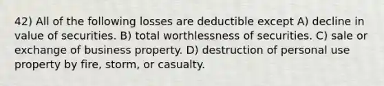 42) All of the following losses are deductible except A) decline in value of securities. B) total worthlessness of securities. C) sale or exchange of business property. D) destruction of personal use property by fire, storm, or casualty.