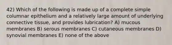 42) Which of the following is made up of a complete simple columnar epithelium and a relatively large amount of underlying connective tissue, and provides lubrication? A) mucous membranes B) serous membranes C) cutaneous membranes D) synovial membranes E) none of the above