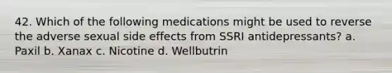 42. Which of the following medications might be used to reverse the adverse sexual side effects from SSRI antidepressants? a. Paxil b. Xanax c. Nicotine d. Wellbutrin