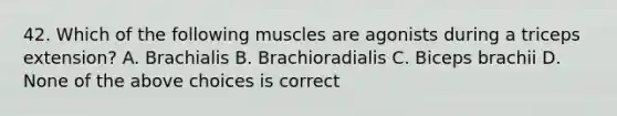 42. Which of the following muscles are agonists during a triceps extension? A. Brachialis B. Brachioradialis C. Biceps brachii D. None of the above choices is correct