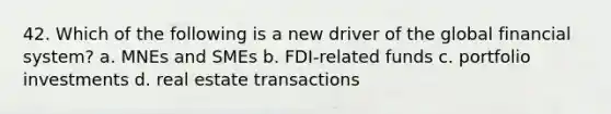 42. Which of the following is a new driver of the global financial system? a. MNEs and SMEs b. FDI-related funds c. portfolio investments d. real estate transactions