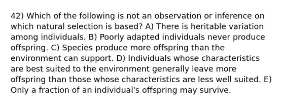 42) Which of the following is not an observation or inference on which natural selection is based? A) There is heritable variation among individuals. B) Poorly adapted individuals never produce offspring. C) Species produce more offspring than the environment can support. D) Individuals whose characteristics are best suited to the environment generally leave more offspring than those whose characteristics are less well suited. E) Only a fraction of an individual's offspring may survive.