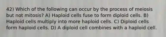 42) Which of the following can occur by the process of meiosis but not mitosis? A) Haploid cells fuse to form diploid cells. B) Haploid cells multiply into more haploid cells. C) Diploid cells form haploid cells. D) A diploid cell combines with a haploid cell.