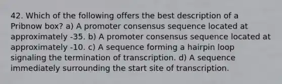 42. Which of the following offers the best description of a Pribnow box? a) A promoter consensus sequence located at approximately -35. b) A promoter consensus sequence located at approximately -10. c) A sequence forming a hairpin loop signaling the termination of transcription. d) A sequence immediately surrounding the start site of transcription.