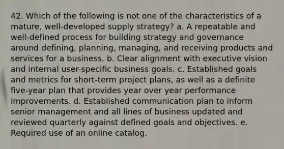 42. ​Which of the following is not one of the characteristics of a mature, well-developed supply strategy? a. A repeatable and well-defined process for building strategy and governance around defining, planning, managing, and receiving products and services for a business. b. Clear alignment with executive vision and internal user-specific business goals. c. Established goals and metrics for short-term project plans, as well as a definite five-year plan that provides year over year performance improvements. d. Established communication plan to inform senior management and all lines of business updated and reviewed quarterly against defined goals and objectives. e. Required use of an online catalog.