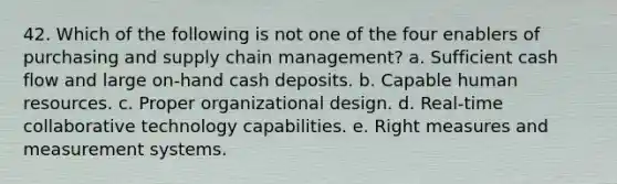 42. Which of the following is not one of the four enablers of purchasing and supply chain management?​ a. Sufficient cash flow and large on-hand cash deposits. b. Capable human resources. c. Proper organizational design. d. Real-time collaborative technology capabilities. e. Right measures and measurement systems.